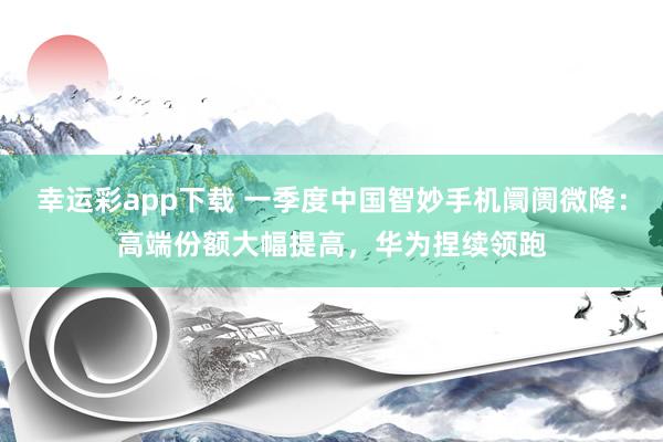 幸运彩app下载 一季度中国智妙手机阛阓微降：高端份额大幅提高，华为捏续领跑