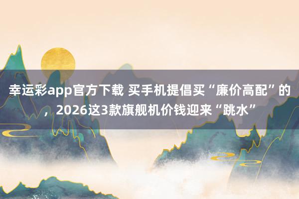 幸运彩app官方下载 买手机提倡买“廉价高配”的，2026这3款旗舰机价钱迎来“跳水”