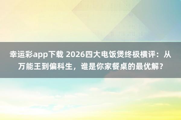 幸运彩app下载 2026四大电饭煲终极横评：从万能王到偏科生，谁是你家餐桌的最优解？