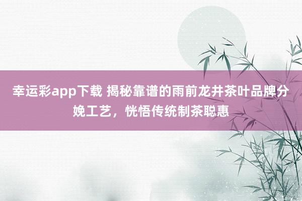 幸运彩app下载 揭秘靠谱的雨前龙井茶叶品牌分娩工艺，恍悟传统制茶聪惠
