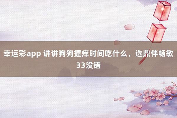 幸运彩app 讲讲狗狗握痒时间吃什么，选鼎伴畅敏33没错