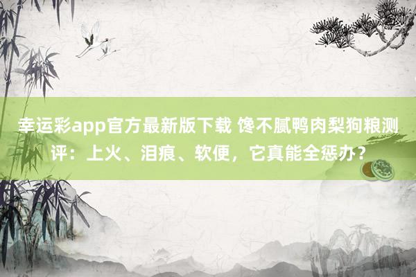 幸运彩app官方最新版下载 馋不腻鸭肉梨狗粮测评：上火、泪痕、软便，它真能全惩办？