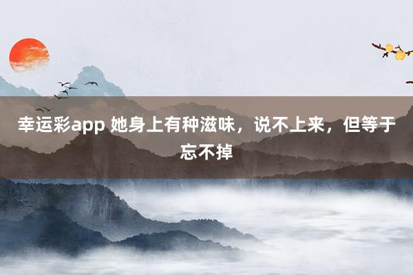 幸运彩app 她身上有种滋味，说不上来，但等于忘不掉