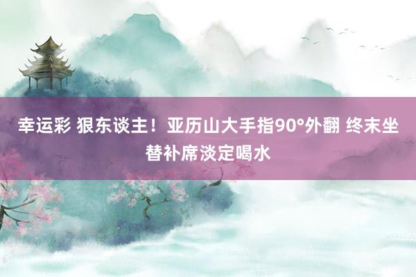 幸运彩 狠东谈主！亚历山大手指90°外翻 终末坐替补席淡定喝水