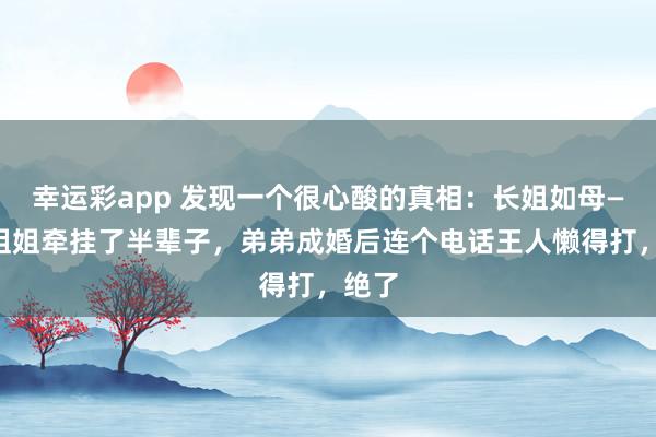 幸运彩app 发现一个很心酸的真相：长姐如母——但姐姐牵挂了半辈子，弟弟成婚后连个电话王人懒得打，绝了