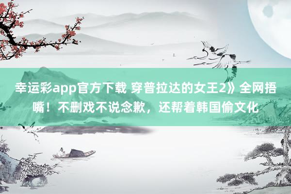 幸运彩app官方下载 穿普拉达的女王2》全网捂嘴！不删戏不说念歉，还帮着韩国偷文化