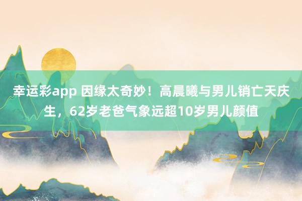 幸运彩app 因缘太奇妙！高晨曦与男儿销亡天庆生，62岁老爸气象远超10岁男儿颜值