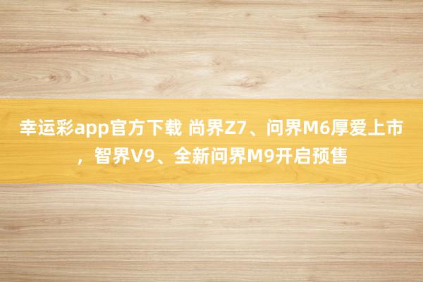 幸运彩app官方下载 尚界Z7、问界M6厚爱上市，智界V9、全新问界M9开启预售