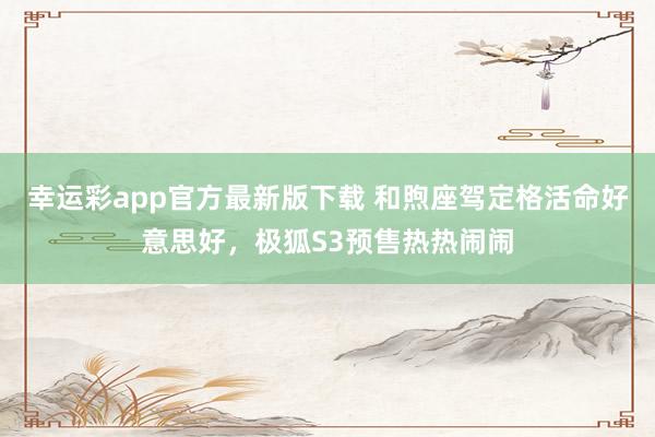 幸运彩app官方最新版下载 和煦座驾定格活命好意思好，极狐S3预售热热闹闹