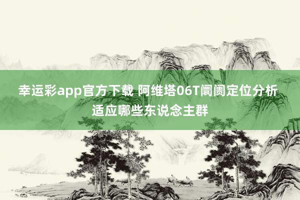 幸运彩app官方下载 阿维塔06T阛阓定位分析 适应哪些东说念主群