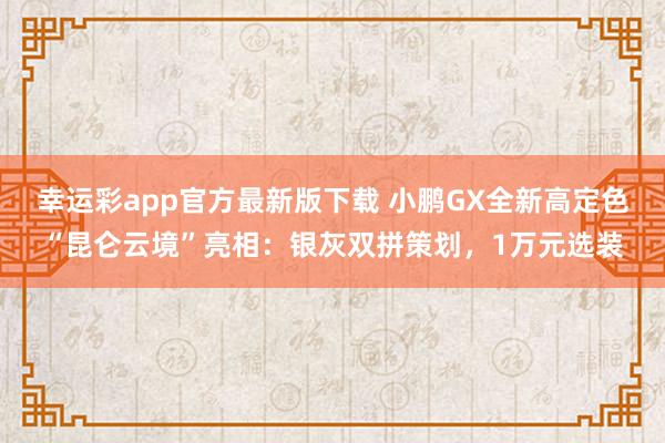 幸运彩app官方最新版下载 小鹏GX全新高定色“昆仑云境”亮相：银灰双拼策划，1万元选装