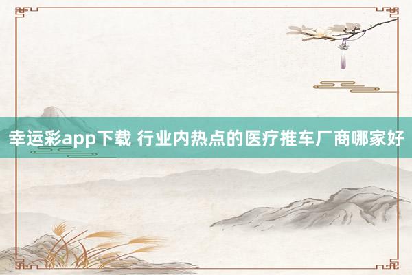 幸运彩app下载 行业内热点的医疗推车厂商哪家好