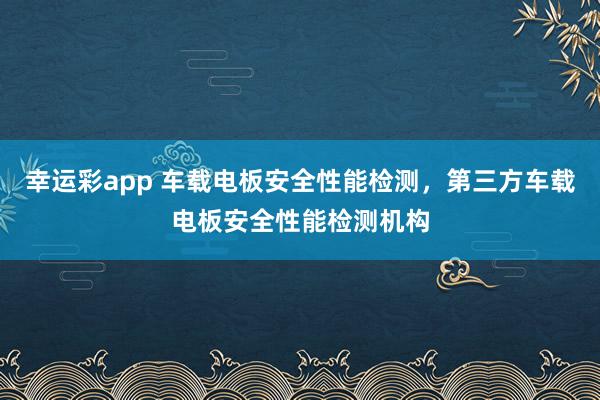 幸运彩app 车载电板安全性能检测，第三方车载电板安全性能检测机构