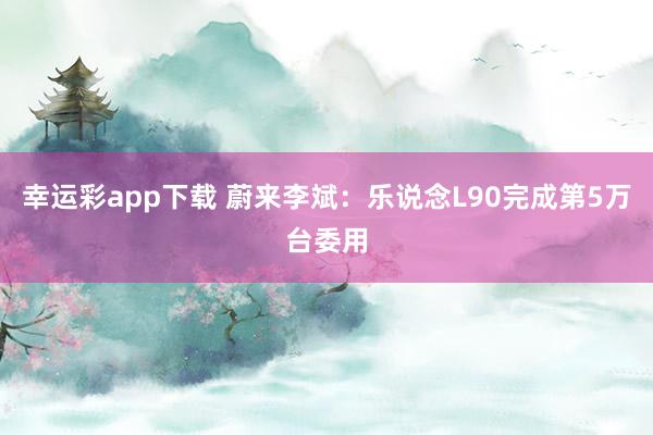 幸运彩app下载 蔚来李斌：乐说念L90完成第5万台委用