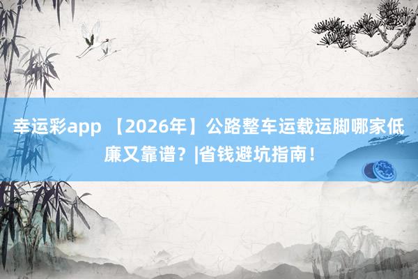 幸运彩app 【2026年】公路整车运载运脚哪家低廉又靠谱？|省钱避坑指南！