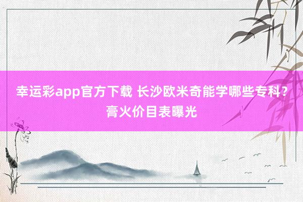 幸运彩app官方下载 长沙欧米奇能学哪些专科？膏火价目表曝光