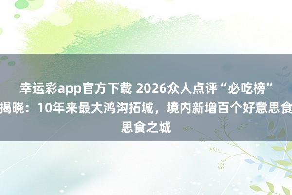 幸运彩app官方下载 2026众人点评“必吃榜”入围揭晓：10年来最大鸿沟拓城，境内新增百个好意思食之城