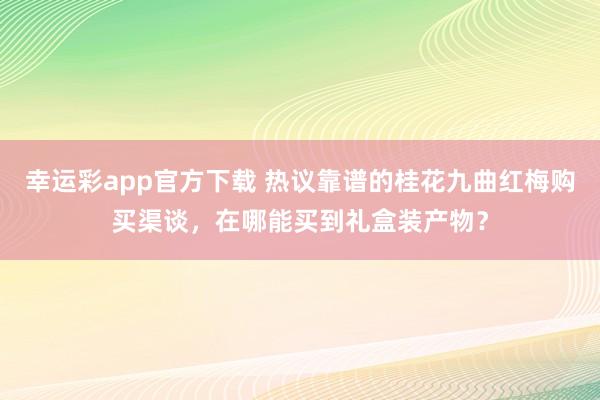 幸运彩app官方下载 热议靠谱的桂花九曲红梅购买渠谈，在哪能买到礼盒装产物？