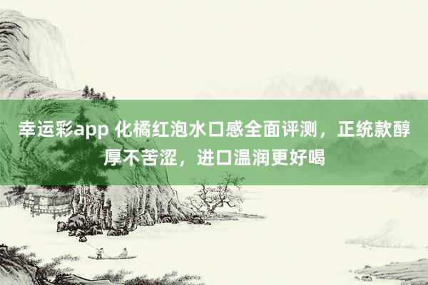 幸运彩app 化橘红泡水口感全面评测，正统款醇厚不苦涩，进口温润更好喝