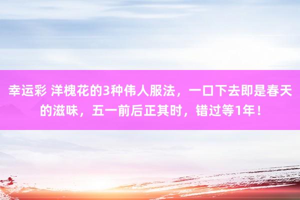 幸运彩 洋槐花的3种伟人服法，一口下去即是春天的滋味，五一前后正其时，错过等1年！