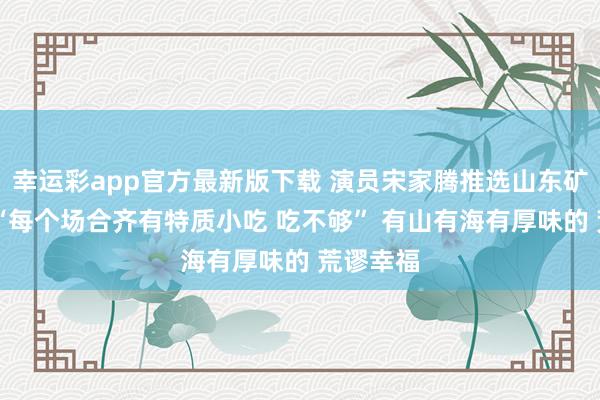 幸运彩app官方最新版下载 演员宋家腾推选山东矿藏城市 “每个场合齐有特质小吃 吃不够” 有山有海有厚味的 荒谬幸福