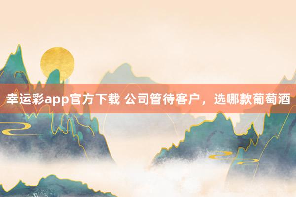 幸运彩app官方下载 公司管待客户，选哪款葡萄酒