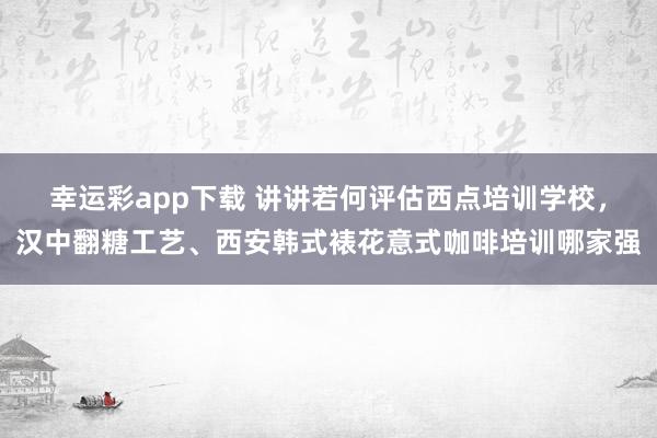 幸运彩app下载 讲讲若何评估西点培训学校，汉中翻糖工艺、西安韩式裱花意式咖啡培训哪家强