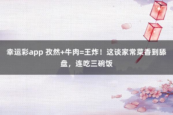 幸运彩app 孜然+牛肉=王炸！这谈家常菜香到舔盘，连吃三碗饭
