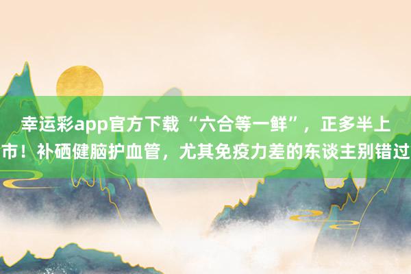幸运彩app官方下载 “六合等一鲜”，正多半上市！补硒健脑护血管，尤其免疫力差的东谈主别错过