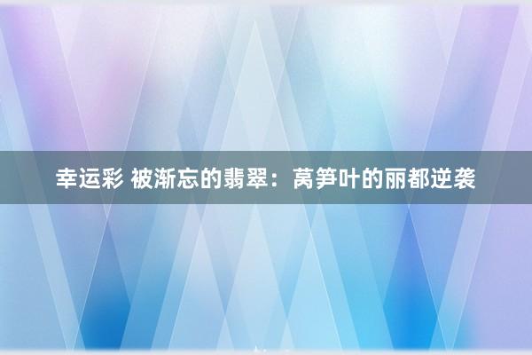 幸运彩 被渐忘的翡翠：莴笋叶的丽都逆袭