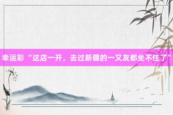 幸运彩 “这店一开，去过新疆的一又友都坐不住了”