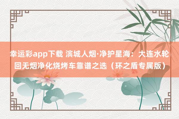 幸运彩app下载 滨城人烟·净护星海：大连水轮回无烟净化烧烤车靠谱之选（环之盾专属版）