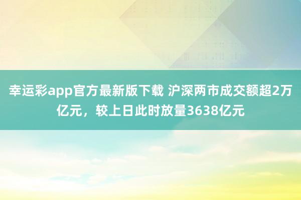 幸运彩app官方最新版下载 沪深两市成交额超2万亿元，较上日此时放量3638亿元