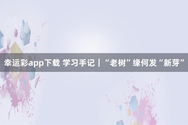 幸运彩app下载 学习手记｜“老树”缘何发“新芽”