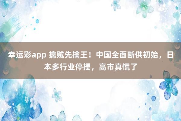 幸运彩app 擒贼先擒王！中国全面断供初始，日本多行业停摆，高市真慌了