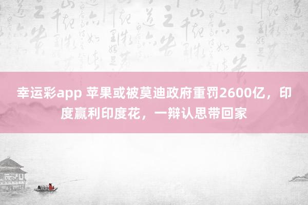 幸运彩app 苹果或被莫迪政府重罚2600亿，印度赢利印度花，一辩认思带回家