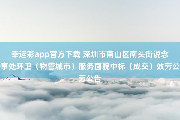 幸运彩app官方下载 深圳市南山区南头街说念办事处环卫（物管城市）服务面貌中标（成交）效劳公告