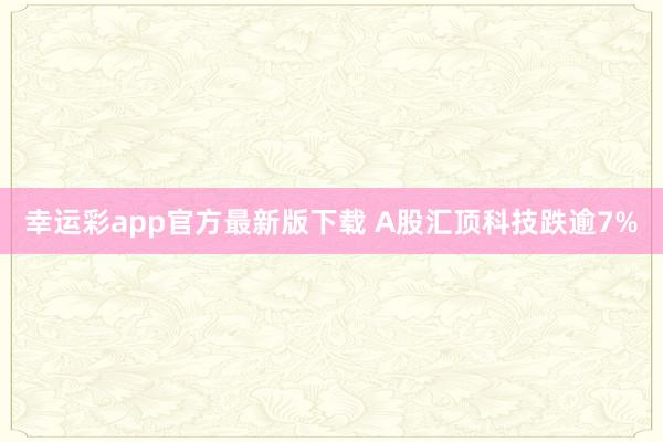 幸运彩app官方最新版下载 A股汇顶科技跌逾7%