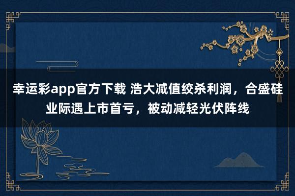 幸运彩app官方下载 浩大减值绞杀利润，合盛硅业际遇上市首亏，被动减轻光伏阵线