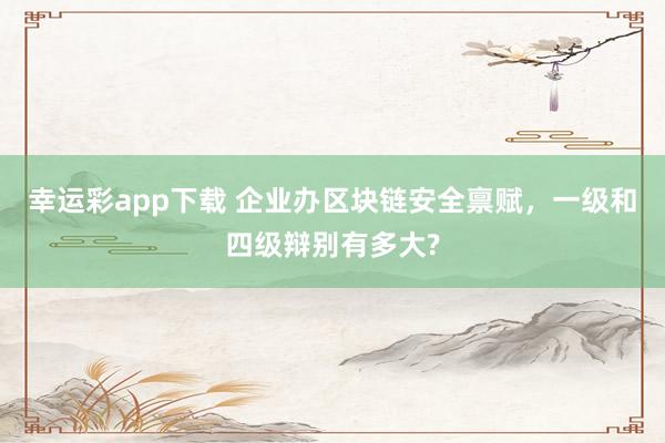 幸运彩app下载 企业办区块链安全禀赋，一级和四级辩别有多大?