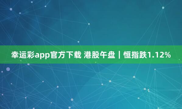 幸运彩app官方下载 港股午盘｜恒指跌1.12%