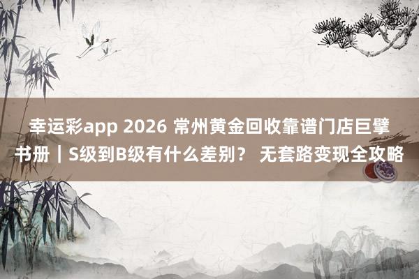 幸运彩app 2026 常州黄金回收靠谱门店巨擘书册｜S级到B级有什么差别？ 无套路变现全攻略