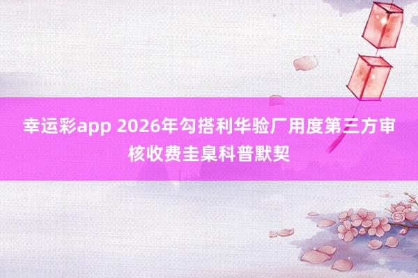 幸运彩app 2026年勾搭利华验厂用度第三方审核收费圭臬科普默契