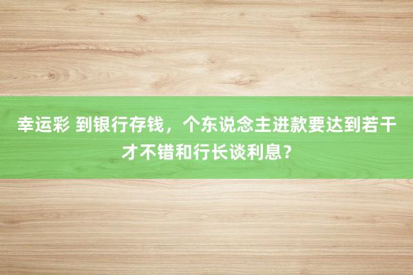 幸运彩 到银行存钱，个东说念主进款要达到若干才不错和行长谈利息？