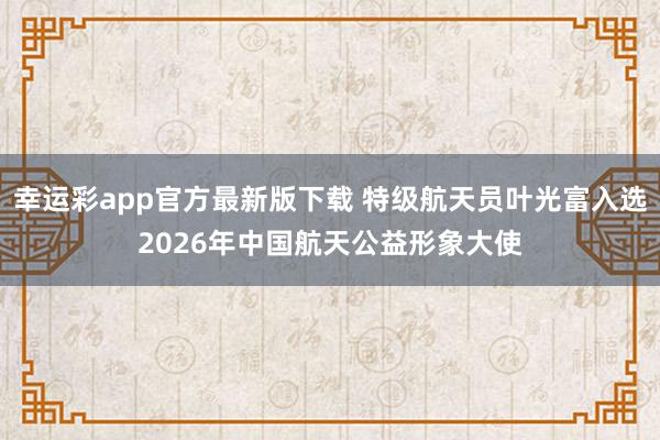 幸运彩app官方最新版下载 特级航天员叶光富入选2026年中国航天公益形象大使