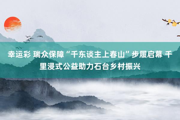幸运彩 瑞众保障“千东谈主上春山”步履启幕 千里浸式公益助力石台乡村振兴