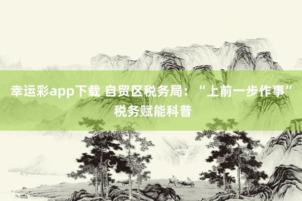 幸运彩app下载 自贸区税务局：“上前一步作事” 税务赋能科普