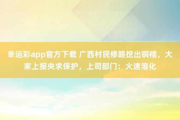 幸运彩app官方下载 广西村民修路挖出铜棺，大家上报央求保护，上司部门：火速溶化