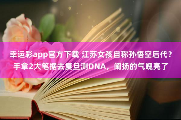 幸运彩app官方下载 江苏女孩自称孙悟空后代？手拿2大笔据去复旦测DNA，阐扬的气魄亮了