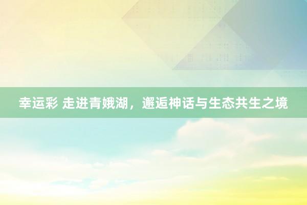 幸运彩 走进青娥湖，邂逅神话与生态共生之境
